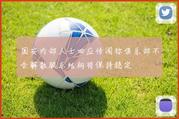 国安内部人士回应传闻称俱乐部不会解散股东结构将保持稳定