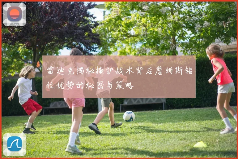 雷迪克揭秘掩护战术背后詹姆斯错位优势的秘密与策略