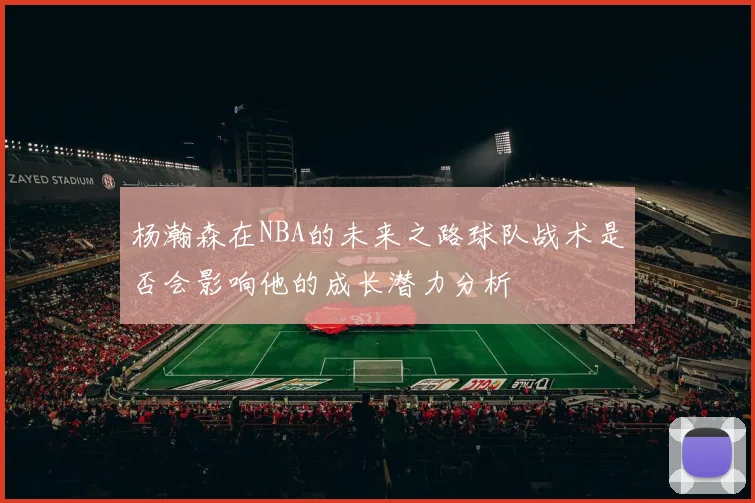 杨瀚森在NBA的未来之路球队战术是否会影响他的成长潜力分析