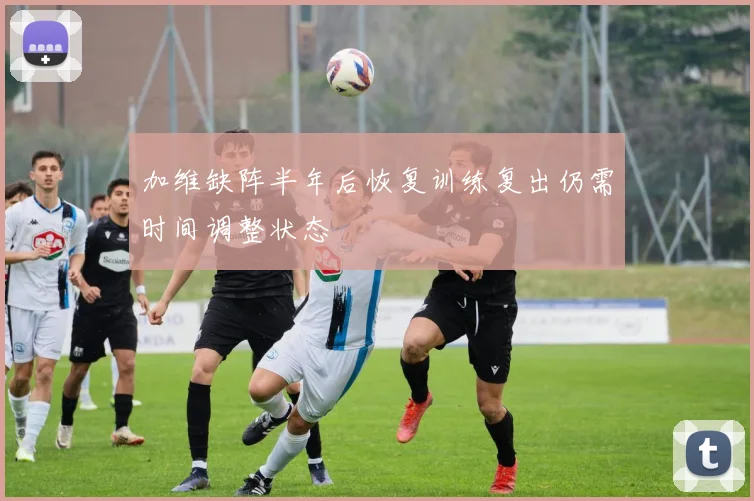 加维缺阵半年后恢复训练复出仍需时间调整状态