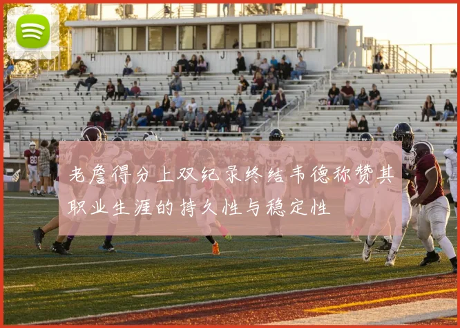 老詹得分上双纪录终结韦德称赞其职业生涯的持久性与稳定性