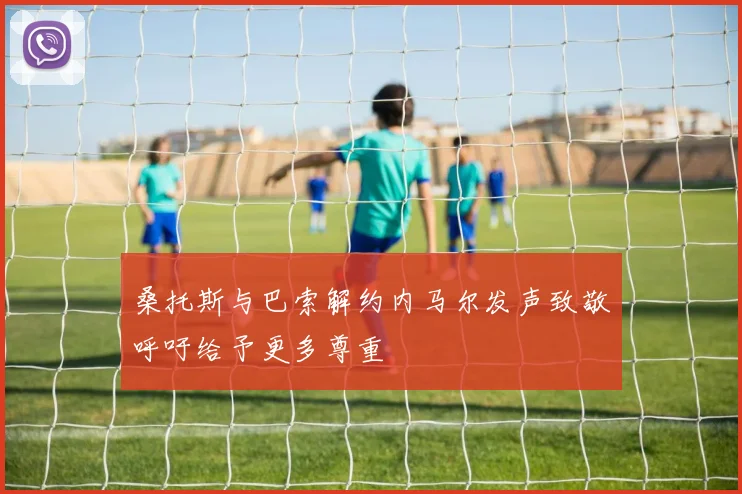 桑托斯与巴索解约内马尔发声致敬呼吁给予更多尊重