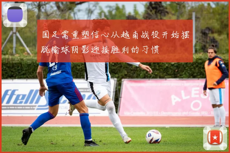 国足需重塑信心从越南战役开始摆脱输球阴影迎接胜利的习惯