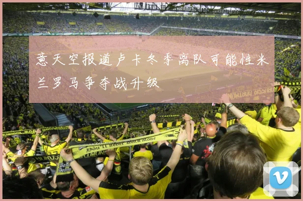 意天空报道卢卡冬季离队可能性米兰罗马争夺战升级