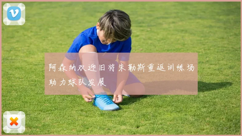 阿森纳欢迎旧将朱勒斯重返训练场助力球队发展