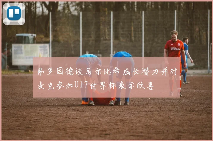 弗罗因德谈乌尔比希成长潜力并对麦克参加U17世界杯表示欣喜