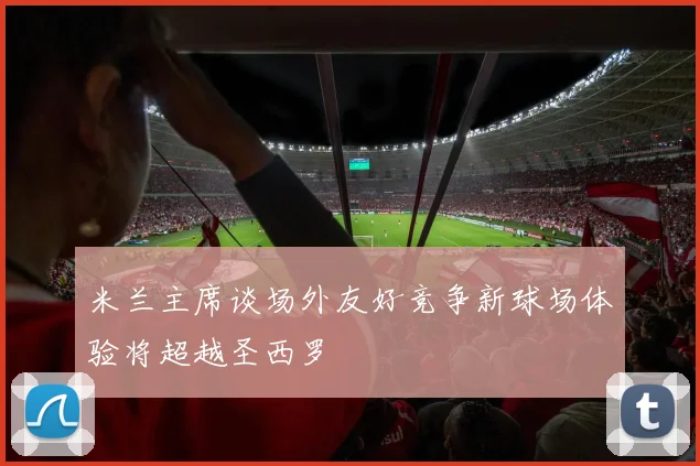 米兰主席谈场外友好竞争新球场体验将超越圣西罗
