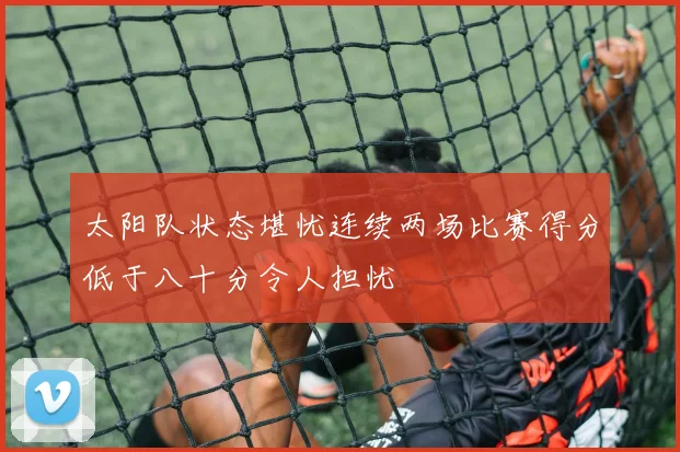 太阳队状态堪忧连续两场比赛得分低于八十分令人担忧