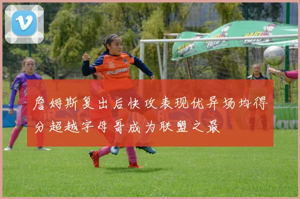 詹姆斯复出后快攻表现优异场均得分超越字母哥成为联盟之最