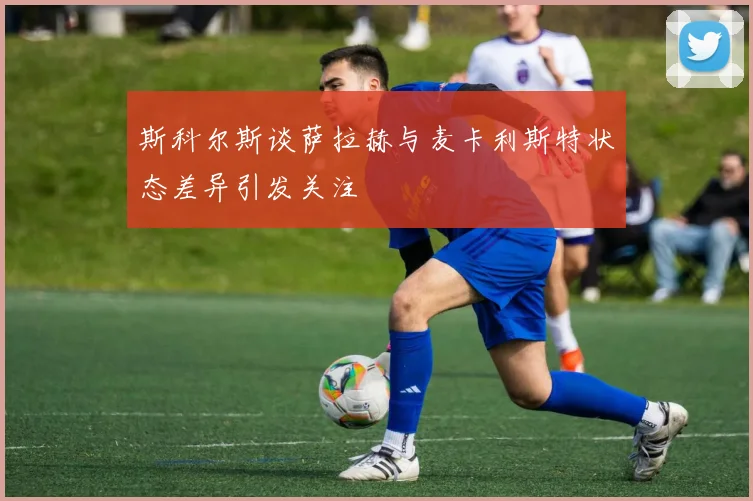 斯科尔斯谈萨拉赫与麦卡利斯特状态差异引发关注