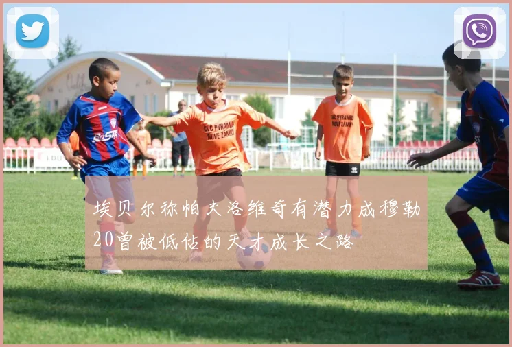 埃贝尔称帕夫洛维奇有潜力成穆勒20曾被低估的天才成长之路