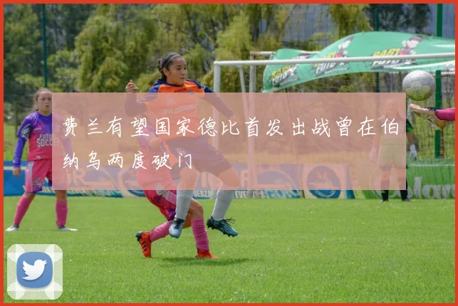费兰有望国家德比首发出战曾在伯纳乌两度破门