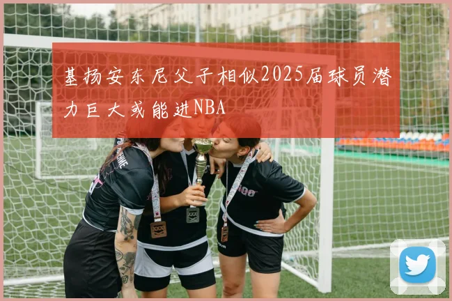 基扬安东尼父子相似2025届球员潜力巨大或能进NBA