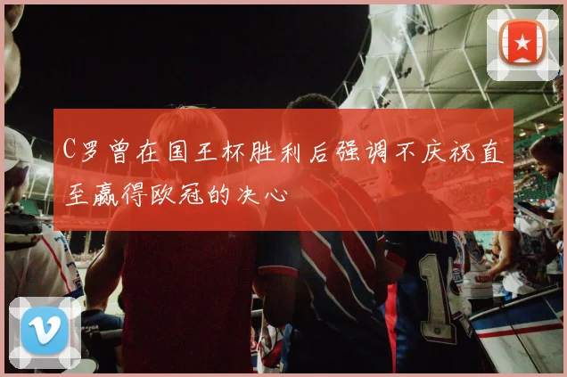 C罗曾在国王杯胜利后强调不庆祝直至赢得欧冠的决心