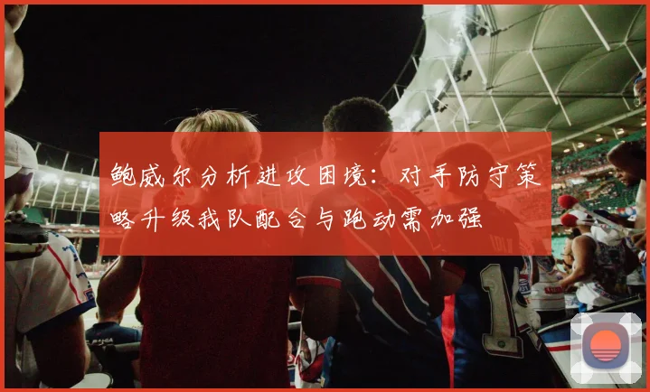 鲍威尔分析进攻困境：对手防守策略升级我队配合与跑动需加强
