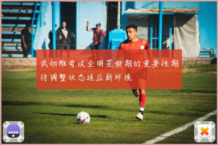 武切维奇谈全明星假期的重要性期待调整状态适应新环境