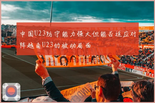中国U23防守能力强大但能否适应对阵越南U23的被动局面