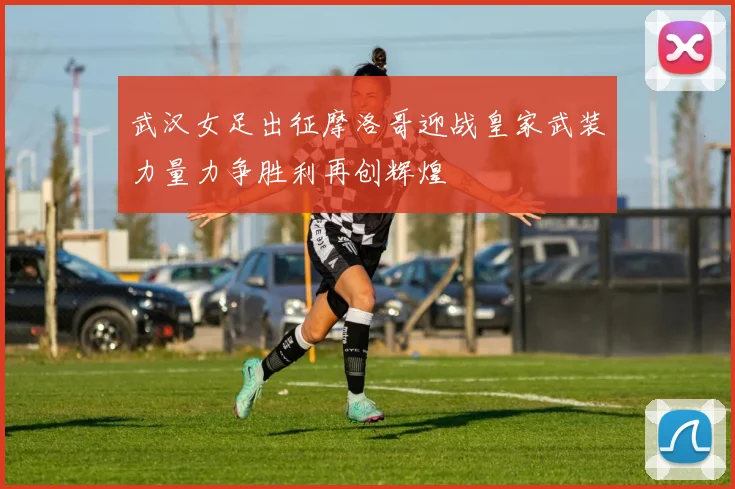 武汉女足出征摩洛哥迎战皇家武装力量力争胜利再创辉煌
