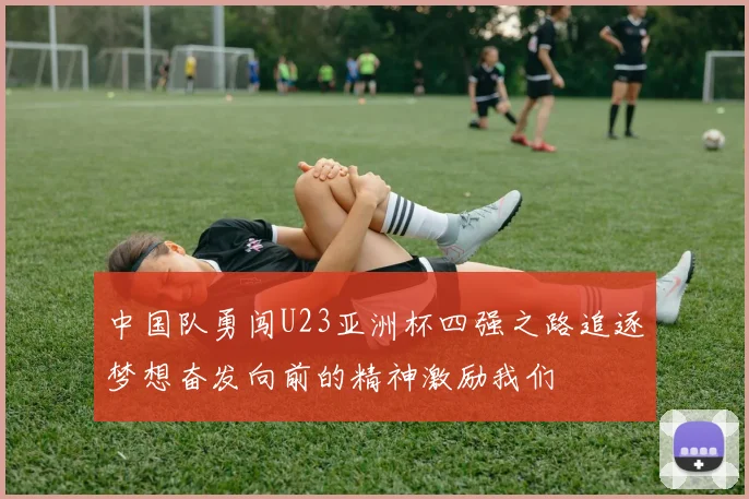 中国队勇闯U23亚洲杯四强之路追逐梦想奋发向前的精神激励我们