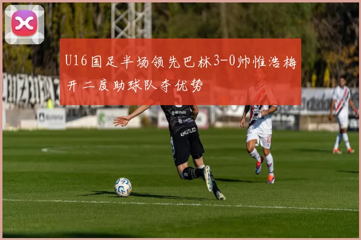 U16国足半场领先巴林3-0帅惟浩梅开二度助球队夺优势