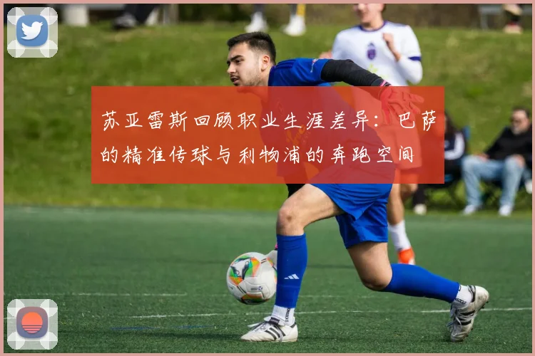 苏亚雷斯回顾职业生涯差异：巴萨的精准传球与利物浦的奔跑空间