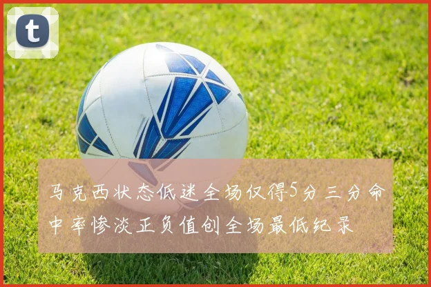 马克西状态低迷全场仅得5分三分命中率惨淡正负值创全场最低纪录
