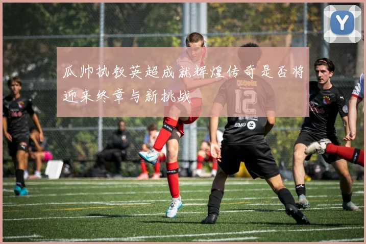 瓜帅执教英超成就辉煌传奇是否将迎来终章与新挑战